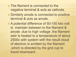  The filament is connected to the
negative terminal & acts as cathode.
 Similarly anode is connected to positive
terminal & acts as anode.
 A potential difference of 50-150 kilo volt
is maintain between to the filament &
anode .due to high voltage .the filament
weir is heated to a temperature of about
2500c with system with the result cloud
of electron is emitted by the filament
,which is directed by the grid cup to
travel downward .
7
 