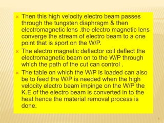  Then this high velocity electro beam passes
through the tungsten diaphragm & then
electromagnetic lens .the electro magnetic lens
converge the stream of electro beam to a one
point that is sport on the W/P.
 The electro magnetic deflector coil deflect the
electromagnetic beam on to the W/P through
which the path of the cut can control .
 The table on which the W/P is loaded can also
be to feed the W/P is needed when the high
velocity electro beam impinge on the W/P the
K.E of the electro beam is converted in to the
heat hence the material removal process is
done.
8
 