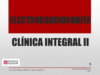 ELECTROCARDIOGRAFÍA

   CLÍNICA INTEGRAL II
                                                                        1
                                                 Lunes, 03 de Diciembre de
Dr. Cortés Madrazo Rodolfo Clínica Integral II
                                                                     2012
 
