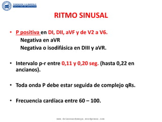 RITMO SINUSAL
• P positiva en DI, DII, aVF y de V2 a V6.
Negativa en aVR
Negativa o isodifásica en DIII y aVR.
• Intervalo p-r entre 0,11 y 0,20 seg. (hasta 0,22 en
ancianos).
• Toda onda P debe estar seguida de complejo qRs.
• Frecuencia cardíaca entre 60 – 100.
www.drleonardomoya.wordpress.com
 