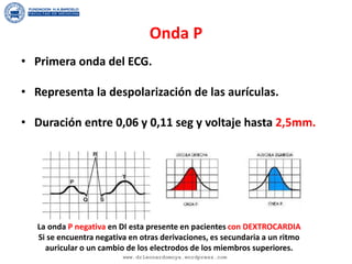 Onda P
• Primera onda del ECG.
• Representa la despolarización de las aurículas.
• Duración entre 0,06 y 0,11 seg y voltaje hasta 2,5mm.
La onda P negativa en DI esta presente en pacientes con DEXTROCARDIA
Si se encuentra negativa en otras derivaciones, es secundaria a un ritmo
auricular o un cambio de los electrodos de los miembros superiores.
www.drleonardomoya.wordpress.com
 