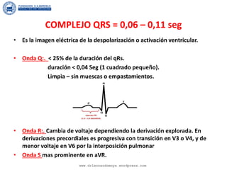 COMPLEJO QRS = 0,06 – 0,11 seg
• Es la imagen eléctrica de la despolarización o activación ventricular.
• Onda Q:. < 25% de la duración del qRs.
duración < 0,04 Seg (1 cuadrado pequeño).
Limpia – sin muescas o empastamientos.
• Onda R:. Cambia de voltaje dependiendo la derivación explorada. En
derivaciones precordiales es progresiva con transición en V3 o V4, y de
menor voltaje en V6 por la interposición pulmonar
• Onda S mas prominente en aVR.
www.drleonardomoya.wordpress.com
 