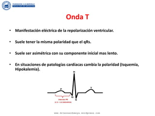 Onda T
• Manifestación eléctrica de la repolarización ventricular.
• Suele tener la misma polaridad que el qRs.
• Suele ser asimétrica con su componente inicial mas lento.
• En situaciones de patologías cardíacas cambia la polaridad (Isquemia,
Hipokalemia).
www.drleonardomoya.wordpress.com
 
