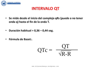 INTERVALO QT
• Se mide desde el inicio del complejo qRs (puede o no tener
onda q) hasta el fin de la onda T.
• Duración habitual = 0,36 – 0,44 seg.
• Fórmula de Bazet:.
www.drleonardomoya.wordpress.com
 