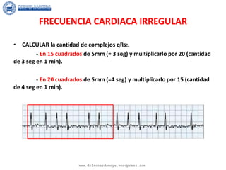 FRECUENCIA CARDIACA IRREGULAR
• CALCULAR la cantidad de complejos qRs:.
- En 15 cuadrados de 5mm (= 3 seg) y multiplicarlo por 20 (cantidad
de 3 seg en 1 min).
- En 20 cuadrados de 5mm (=4 seg) y multiplicarlo por 15 (cantidad
de 4 seg en 1 min).
www.drleonardomoya.wordpress.com
 