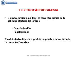 ELECTROCARDIOGRAMA
• El electrocardiograma (ECG) es el registro gráfico de la
actividad eléctrica del corazón.
- Despolarización
- Repolarización
Son detectadas desde la superficie corporal en forma de ondas
de presentación cíclica.
www.drleonardomoya.wordpress.com
 