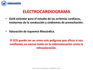 ELECTROCARDIOGRAMA
• Gold estándar para el estudio de las arritmias cardíacas,
trastornos de la conducción y síndromes de preexcitación.
• Valoración de Isquemia Miocárdica.
El ECG puede ser un arma más peligrosa que eficaz si nos
confiamos en exceso tanto en la sobrevaloración como la
infravaloración.
www.drleonardomoya.wordpress.com
 