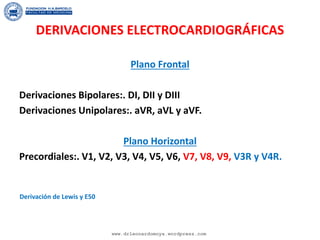 DERIVACIONES ELECTROCARDIOGRÁFICAS
Plano Frontal
Derivaciones Bipolares:. DI, DII y DIII
Derivaciones Unipolares:. aVR, aVL y aVF.
Plano Horizontal
Precordiales:. V1, V2, V3, V4, V5, V6, V7, V8, V9, V3R y V4R.
Derivación de Lewis y E50
www.drleonardomoya.wordpress.com
 