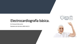 Electrocardiografía básica.
Dr. Emanuel Vela Larios
Residente de Geriatría IMSS HGZ 21
 