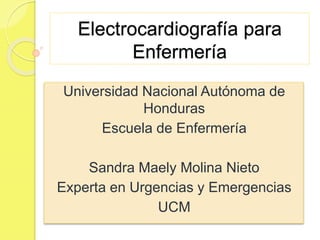 Electrocardiografía para
Enfermería
Universidad Nacional Autónoma de
Honduras
Escuela de Enfermería
Sandra Maely Molina Nieto
Experta en Urgencias y Emergencias
UCM
 