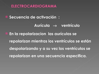    Secuencia de activación :

                 Aurícula →     ventrículo

   En la repolarizacion las aurículas se
    repolarizan mientras los ventrículos se están
    despolarizando y a su vez los ventrículos se
    repolarizan en una secuencia especifica.
 