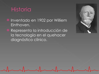    Inventado en 1902 por Williem
    Einthoven.
   Represento la introducción de
    la tecnología en el quehacer
    diagnóstico clínico.
 