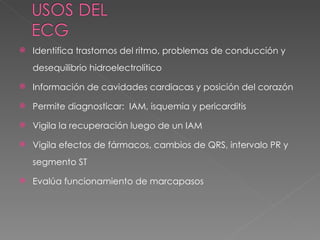    Identifica trastornos del ritmo, problemas de conducción y
    desequilibrio hidroelectrolítico

   Información de cavidades cardiacas y posición del corazón

   Permite diagnosticar: IAM, isquemia y pericarditis

   Vigila la recuperación luego de un IAM

   Vigila efectos de fármacos, cambios de QRS, intervalo PR y
    segmento ST

   Evalúa funcionamiento de marcapasos
 