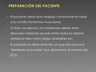    El paciente debe estar relajado cómodamente sobre
    una camilla (temblores musculares)
   El tórax, las piernas y los antebrazos deben estar
    desnudos habiendo sacado antes todos los objetos
    metálicos tales como relojes, brazaletes etc.
   El paciente no debe sentir frío, ya que esto provoca
    "temblores musculares" que distorsionan el trazado del
    ECG.
 
