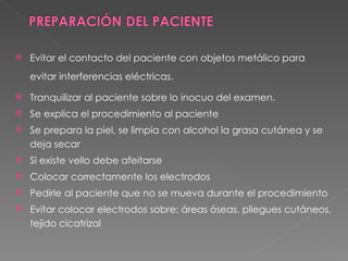    Evitar el contacto del paciente con objetos metálico para
    evitar interferencias eléctricas.

   Tranquilizar al paciente sobre lo inocuo del examen.
   Se explica el procedimiento al paciente
   Se prepara la piel, se limpia con alcohol la grasa cutánea y se
    deja secar
   Si existe vello debe afeitarse
   Colocar correctamente los electrodos
   Pedirle al paciente que no se mueva durante el procedimiento
   Evitar colocar electrodos sobre: áreas óseas, pliegues cutáneos,
    tejido cicatrizal
 