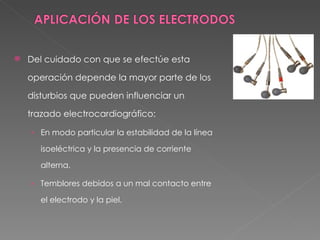    Del cuidado con que se efectúe esta

    operación depende la mayor parte de los

    disturbios que pueden influenciar un

    trazado electrocardiográfico:

    › En modo particular la estabilidad de la línea

       isoeléctrica y la presencia de corriente

       alterna.

    › Temblores debidos a un mal contacto entre

       el electrodo y la piel.
 