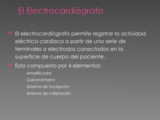    El electrocardiógrafo permite registrar la actividad
    eléctrica cardíaca a partir de una serie de
    terminales o electrodos conectados en la
    superficie de cuerpo del paciente.
   Esta compuesto por 4 elementos:
       Amplificador
       Galvanómetro
       Sistema de inscripción
       Sistema de calibración
 