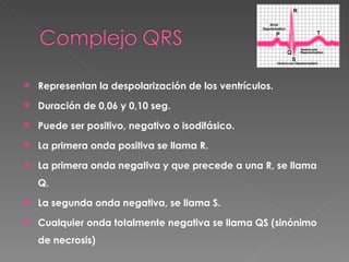    Representan la despolarización de los ventrículos.
   Duración de 0,06 y 0,10 seg.
   Puede ser positivo, negativo o isodifásico.
   La primera onda positiva se llama R.
   La primera onda negativa y que precede a una R, se llama
    Q.
   La segunda onda negativa, se llama S.
   Cualquier onda totalmente negativa se llama QS (sinónimo
    de necrosis)
 