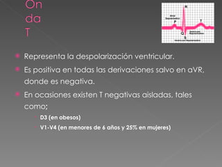    Representa la despolarización ventricular.
   Es positiva en todas las derivaciones salvo en aVR,
    donde es negativa.
   En ocasiones existen T negativas aisladas, tales
    como;
       D3 (en obesos)
       V1-V4 (en menores de 6 años y 25% en mujeres)
 