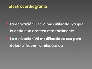 Electrocardiograma



   La derivación II es la mas utilizada, ya que
    la onda P se observa más fácilmente.

   La derivación V5 modificada se usa para
    detectar isquemia miocárdica
 