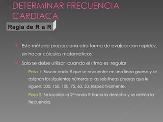 Regla de R a R


     Este método proporciona otra forma de evaluar con rapidez,
      sin hacer cálculos matemáticos
     Solo se debe utilizar cuando el ritmo es regular
      › Paso 1: Buscar onda R que se encuentre en una línea gruesa y se
         asignan los siguientes números a las seis líneas gruesas que le
         siguen: 300, 150, 100, 75, 60, 50, respectivamente.

      › Paso 2: Se localiza la 2da onda R hacia la derecha y se estima la
         frecuencia.
 