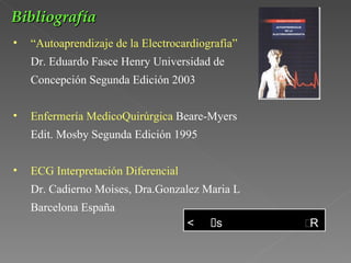 Bibliografía
•   “Autoaprendizaje de la Electrocardiografía”
    Dr. Eduardo Fasce Henry Universidad de
    Concepción Segunda Edición 2003


•   Enfermería MedicoQuirúrgica Beare-Myers
    Edit. Mosby Segunda Edición 1995


•   ECG Interpretación Diferencial
    Dr. Cadierno Moises, Dra.Gonzalez Maria L
    Barcelona España
 
