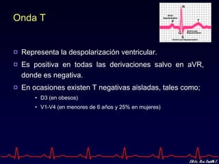Onda T Representa la despolarización ventricular. Es positiva en todas las derivaciones salvo en aVR, donde es negativa. En ocasiones existen T negativas aisladas, tales como; D3 (en obesos) V1-V4 (en menores de 6 años y 25% en mujeres) 