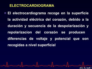 ELECTROCARDIOGRAMA

El electrocardiograma recoge en la superficie
la actividad eléctrica del corazón, debido a la
duración y secuencia de la despolarización y
repolarizacion del corazón se producen
diferencias de voltaje y potencial que son
recogidas a nivel superficial
 