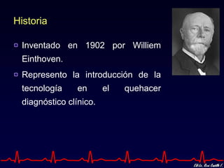 Historia

 Inventado en 1902 por Williem
 Einthoven.
 Represento la introducción de la
 tecnología     en      el   quehacer
 diagnóstico clínico.
 