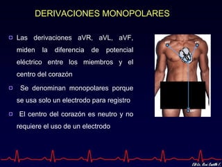DERIVACIONES MONOPOLARES

Las derivaciones aVR, aVL, aVF,
miden   la   diferencia   de   potencial
eléctrico entre los miembros y el
centro del corazón

 Se denominan monopolares porque
se usa solo un electrodo para registro

El centro del corazón es neutro y no
requiere el uso de un electrodo
 