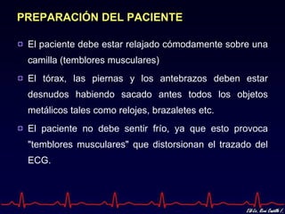 PREPARACIÓN DEL PACIENTE

 El paciente debe estar relajado cómodamente sobre una
 camilla (temblores musculares)
 El tórax, las piernas y los antebrazos deben estar
 desnudos habiendo sacado antes todos los objetos
 metálicos tales como relojes, brazaletes etc.
 El paciente no debe sentir frío, ya que esto provoca
 "temblores musculares" que distorsionan el trazado del
 ECG.
 