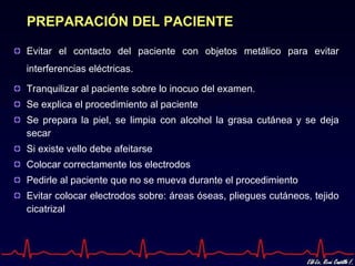 PREPARACIÓN DEL PACIENTE

Evitar el contacto del paciente con objetos metálico para evitar
interferencias eléctricas.

Tranquilizar al paciente sobre lo inocuo del examen.
Se explica el procedimiento al paciente
Se prepara la piel, se limpia con alcohol la grasa cutánea y se deja
secar
Si existe vello debe afeitarse
Colocar correctamente los electrodos
Pedirle al paciente que no se mueva durante el procedimiento
Evitar colocar electrodos sobre: áreas óseas, pliegues cutáneos, tejido
cicatrizal
 