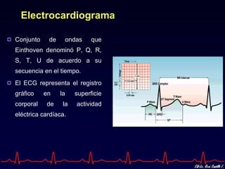 Electrocardiograma

Conjunto    de    ondas      que
Einthoven denominó P, Q, R,
S, T, U de acuerdo a su
secuencia en el tiempo.
El ECG representa el registro
gráfico    en    la    superficie
corporal   de     la   actividad
eléctrica cardíaca.
 
