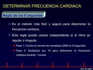 DETERMINAR FRECUENCIA CARDIACA

Regla de los 6 segundos

     Es el método más fácil y seguro para determinar la
     frecuencia cardiaca.
     Esta regla puede usarse independiente si el ritmo es
     regular o irregular.
        Paso 1: Contar el número de complejos QRS en 6 segundos
        Paso 2: Multiplicar por 10 para determinar la frecuencia
        cardiaca durante 1 minuto
 