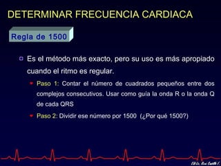 DETERMINAR FRECUENCIA CARDIACA

Regla de 1500

   Es el método más exacto, pero su uso es más apropiado
   cuando el ritmo es regular.
     Paso 1: Contar el número de cuadrados pequeños entre dos
     complejos consecutivos. Usar como guía la onda R o la onda Q
     de cada QRS
     Paso 2: Dividir ese número por 1500 (¿Por qué 1500?)
 