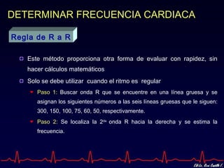 DETERMINAR FRECUENCIA CARDIACA

Regla de R a R

   Este método proporciona otra forma de evaluar con rapidez, sin
   hacer cálculos matemáticos
   Solo se debe utilizar cuando el ritmo es regular
      Paso 1: Buscar onda R que se encuentre en una línea gruesa y se
      asignan los siguientes números a las seis líneas gruesas que le siguen:
      300, 150, 100, 75, 60, 50, respectivamente.
      Paso 2: Se localiza la 2da onda R hacia la derecha y se estima la
      frecuencia.
 