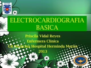 ELECTROCARDIOGRAFIA
BASICA
Priscila Vidal Reyes
Enfermera Clínica
CR Medicina Hospital Herminda Martin
2013
 