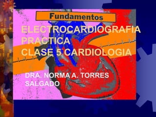 ELECTROCARDIOGRAFIA
PRACTICA
CLASE 5 CARDIOLOGIA
DRA. NORMA A. TORRES
SALGADO
 