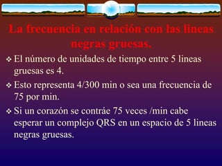 La frecuencia en relación con las lineas
negras gruesas.
 El número de unidades de tiempo entre 5 lineas
gruesas es 4.
 Esto representa 4/300 min o sea una frecuencia de
75 por min.
 Si un corazón se contráe 75 veces /min cabe
esperar un complejo QRS en un espacio de 5 lineas
negras gruesas.
 