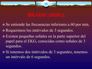 BRADICARDIA
 Se entiende las frecuencias inferiores a 60 por min.
 Requerimos los intérvalos de 3 segundos.
 Existen pequeñas señales en la parte superior del
papel para el EKG, conocidas como señales de 3
segundos.
 Si tenemos dos intérvalos de 3 segundos, tenemos
un intérvalo de 6 segundos.
 