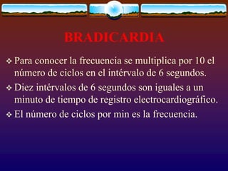 BRADICARDIA
 Para conocer la frecuencia se multiplica por 10 el
número de ciclos en el intérvalo de 6 segundos.
 Diez intérvalos de 6 segundos son iguales a un
minuto de tiempo de registro electrocardiográfico.
 El número de ciclos por min es la frecuencia.
 