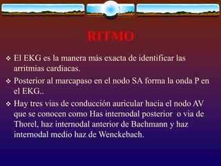 RITMO
 El EKG es la manera más exacta de identificar las
arritmias cardiacas.
 Posterior al marcapaso en el nodo SA forma la onda P en
el EKG..
 Hay tres vias de conducción auricular hacia el nodo AV
que se conocen como Has internodal posterior o via de
Thorel, haz internodal anterior de Bachmann y haz
internodal medio haz de Wenckebach.
 