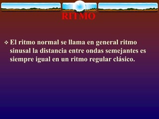 RITMO
 El ritmo normal se llama en general ritmo
sinusal la distancia entre ondas semejantes es
siempre igual en un ritmo regular clásico.
 