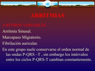 ARRITMIAS
 RITMOS VARIABLES
Arritmia Sinusal.
Marcapaso Migratorio.
Fibrilación auricular.
En este grupo suele conservarse el orden normal de
las ondas P-QRS –T , sin embargo los intérvalos
entre los ciclos P-QRS-T cambian constantemente.
 