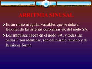 ARRITMIA SINUSAL
 Es un ritmo irregular variables que se debe a
lesiones de las arterias coronarias Sx del nodo SA.
 Los impulsos nacen en el nodo SA, y todas las
ondas P son idénticas, son del mismo tamaño y de
la misma forma.
 