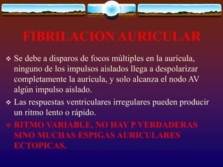 FIBRILACION AURICULAR
 Se debe a disparos de focos múltiples en la aurícula,
ninguno de los impulsos aislados llega a despolarizar
completamente la aurícula, y solo alcanza el nodo AV
algún impulso aislado.
 Las respuestas ventriculares irregulares pueden producir
un ritmo lento o rápido.
 RITMO VARIABLE, NO HAY P VERDADERAS
SINO MUCHAS ESPIGAS AURICULARES
ECTOPICAS.
 