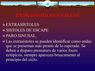 EXTRASISTOLES Y FALLAS
 EXTRASÍSTOLES
 SISTOLES DE ESCAPE
 PARO SINUSAL.
 Las extrasístoles se pueden identificar como ondas
que se presentan más pronto de lo esperado. Se
deben a disparo prematuro de varios focos
ectópicos, siempre aparecen bruscamente al
principio del ciclo.
 