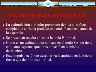 EXTRASISTOLE AURICULAR.
 La estimulación auricular prematura debida a un foco
ectópico de aurícula produce una onda P anormal antes de
lo esperado.
 Se presentan mucho antes de la onda P normal.
 Como es un estímulo que no nace en el nodo SA, no tiene
el mismo aspectos que otras ondas P en la misma
derivación.
 Este impulso ectópico despolariza la aurícula en la misma
forma que del impulso normal.
 