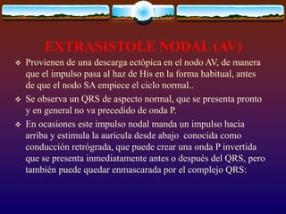 EXTRASISTOLE NODAL (AV)
 Provienen de una descarga ectópica en el nodo AV, de manera
que el impulso pasa al haz de His en la forma habitual, antes
de que el nodo SA empiece el ciclo normal..
 Se observa un QRS de aspecto normal, que se presenta pronto
y en general no va precedido de onda P.
 En ocasiones este impulso nodal manda un impulso hacia
arriba y estimula la aurícula desde abajo conocida como
conducción retrógrada, que puede crear una onda P invertida
que se presenta inmediatamente antes o después del QRS, pero
también puede quedar enmascarada por el complejo QRS:
 