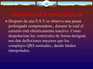 EXTRASISTOLE VENTRICULAR
 Después de una E.S.V se observa una pausa
prolongada compensadora., durante la cual el
corazón está eléctricamente inactivo. Como
despolarizan los ventriculos de forma desigual,
nos dan deflexiones mayores que los
complejos QRS normales., dando latidos
interpolados.
 
